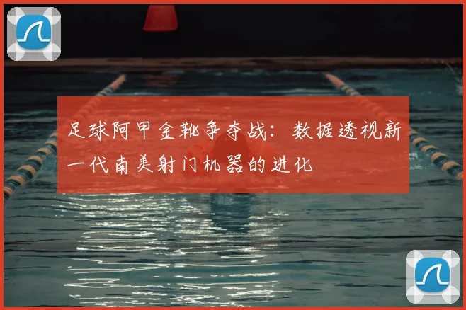 足球阿甲金靴争夺战：数据透视新一代南美射门机器的进化