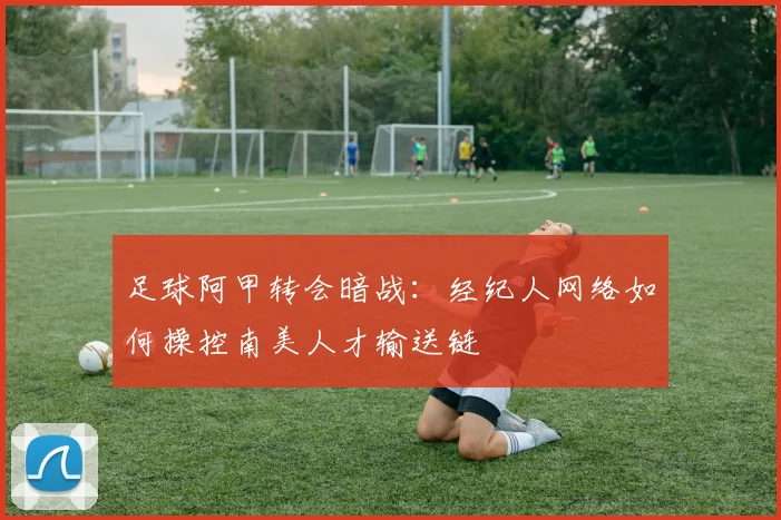 足球阿甲转会暗战:经纪人网络如何操控南美人才输送链