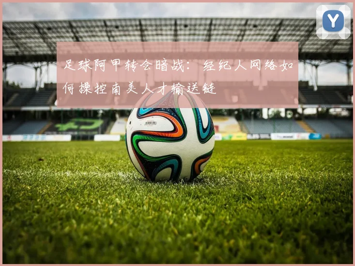 足球阿甲转会暗战:经纪人网络如何操控南美人才输送链