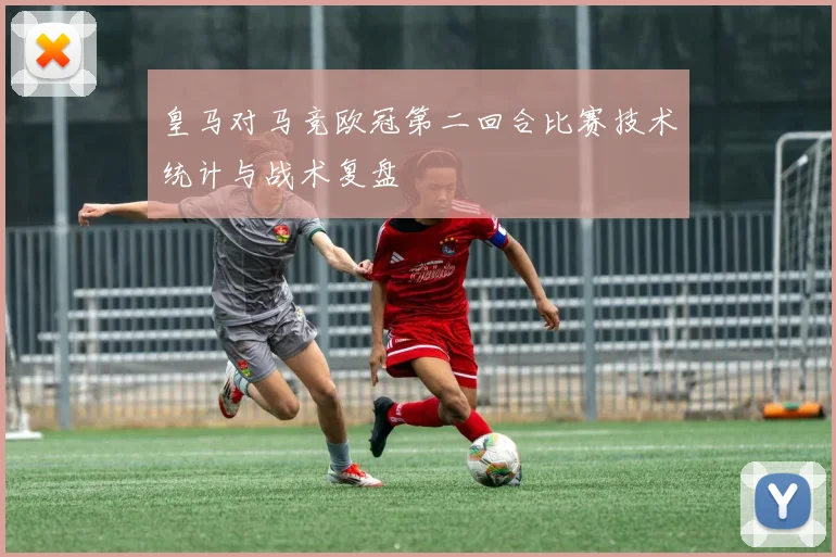 皇马对马竞欧冠第二回合比赛技术统计与战术复盘