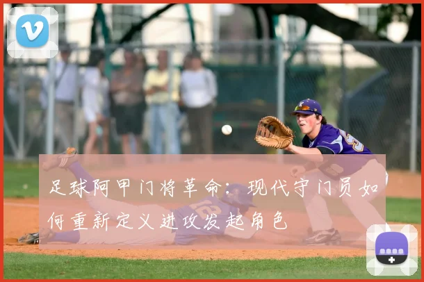 足球阿甲门将革命:现代守门员如何重新定义进攻发起角色