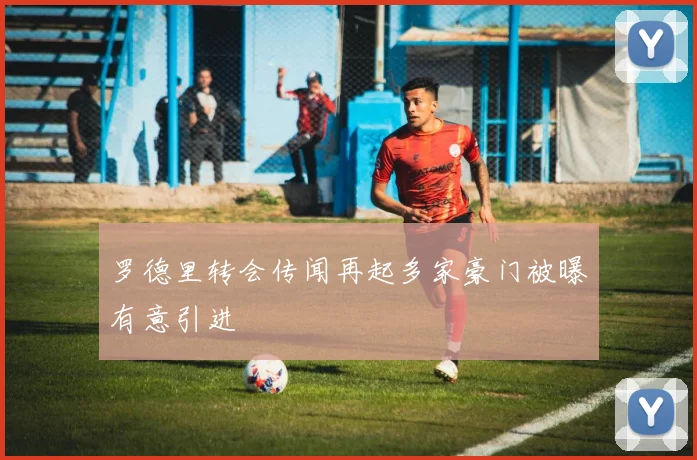 罗德里转会传闻再起多家豪门被曝有意引进